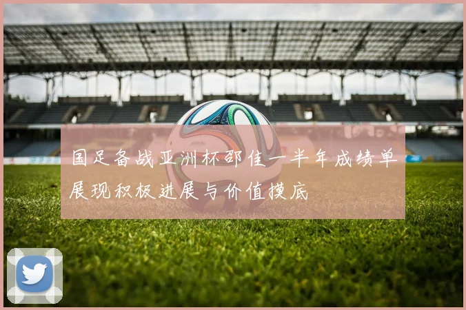 国足备战亚洲杯邵佳一半年成绩单展现积极进展与价值摸底