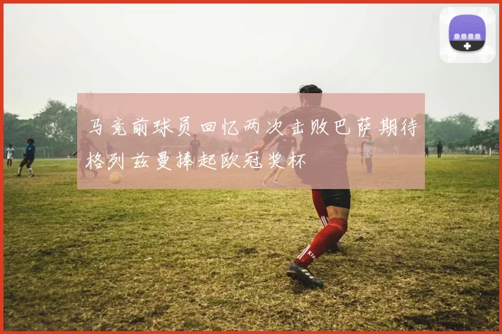 马竞前球员回忆两次击败巴萨期待格列兹曼捧起欧冠奖杯