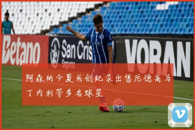 阿森纳今夏或创纪录出售厄德高马丁内利等多名球星