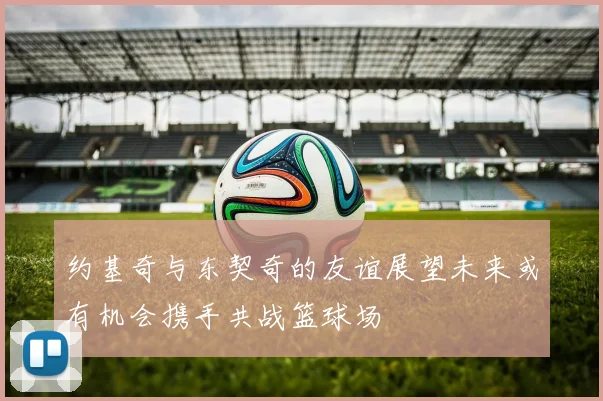 约基奇与东契奇的友谊展望未来或有机会携手共战篮球场