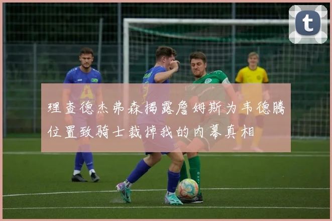 理查德杰弗森揭露詹姆斯为韦德腾位置致骑士裁掉我的内幕真相