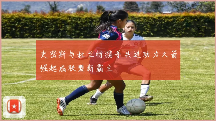 史密斯与杜兰特携手共进助力火箭崛起成联盟新霸主