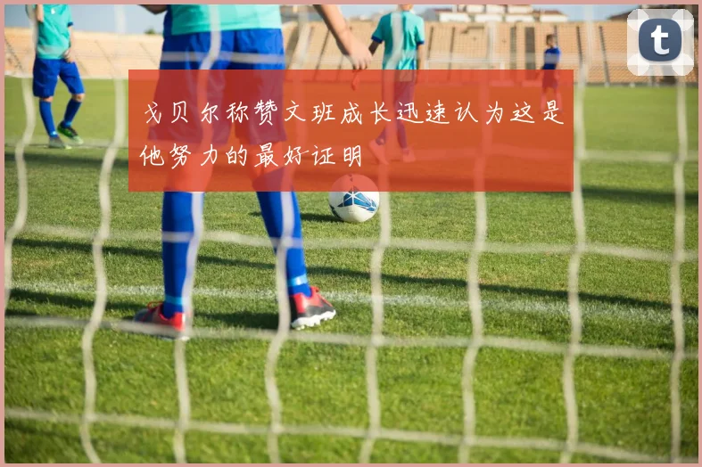 戈贝尔称赞文班成长迅速认为这是他努力的最好证明