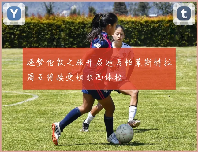 逐梦伦敦之旅开启迪马帕莱斯特拉周五将接受切尔西体检