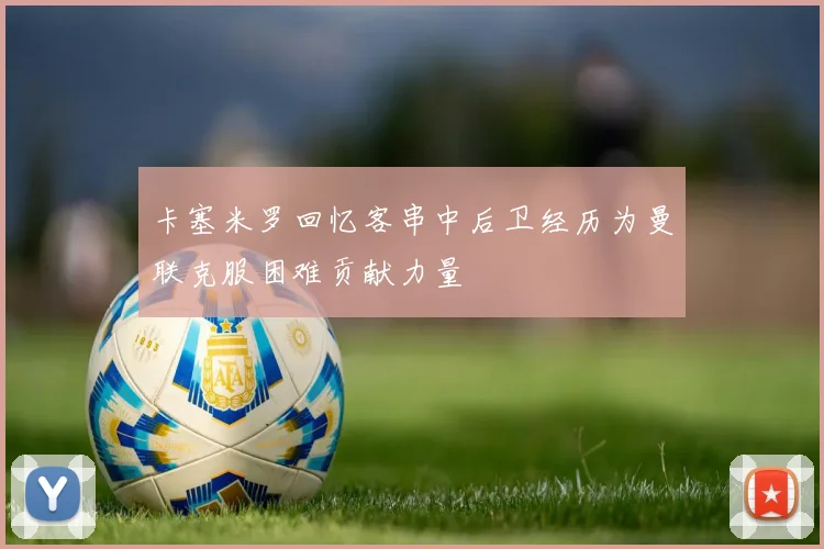 卡塞米罗回忆客串中后卫经历为曼联克服困难贡献力量