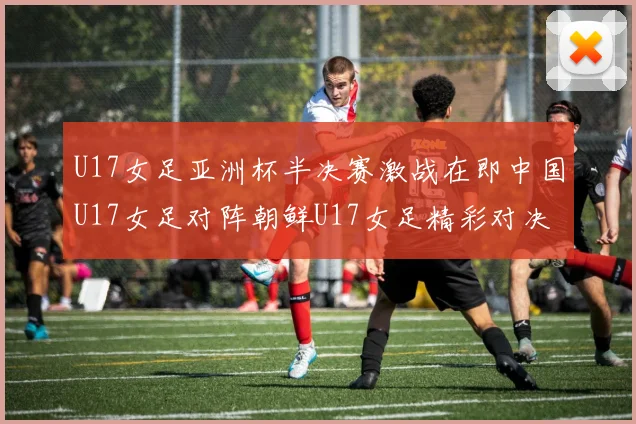 U17女足亚洲杯半决赛激战在即中国U17女足对阵朝鲜U17女足精彩对决即将开启
