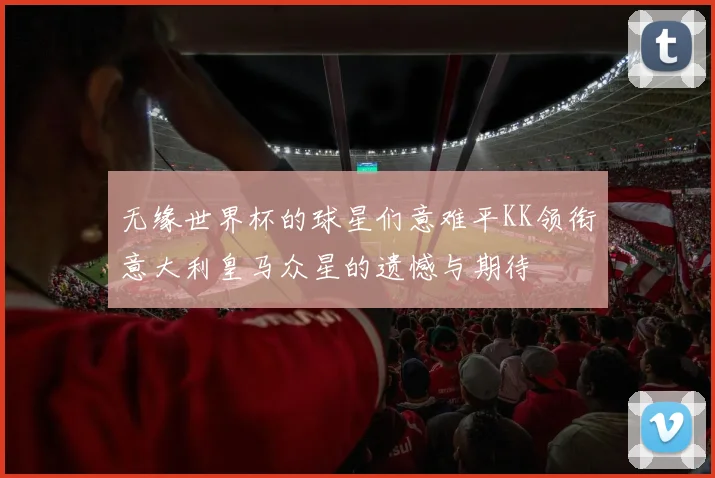 无缘世界杯的球星们意难平KK领衔意大利皇马众星的遗憾与期待