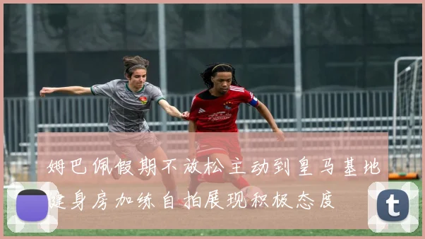 姆巴佩假期不放松主动到皇马基地健身房加练自拍展现积极态度